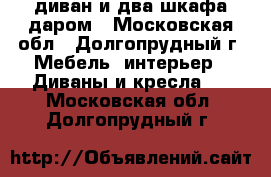 диван и два шкафа даром - Московская обл., Долгопрудный г. Мебель, интерьер » Диваны и кресла   . Московская обл.,Долгопрудный г.